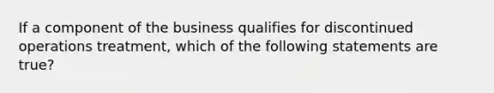 If a component of the business qualifies for discontinued operations treatment, which of the following statements are true?