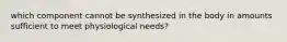 which component cannot be synthesized in the body in amounts sufficient to meet physiological needs?