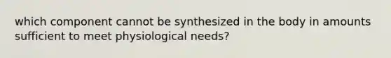 which component cannot be synthesized in the body in amounts sufficient to meet physiological needs?