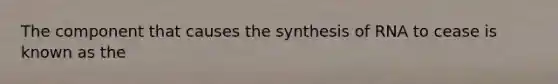 The component that causes the synthesis of RNA to cease is known as the