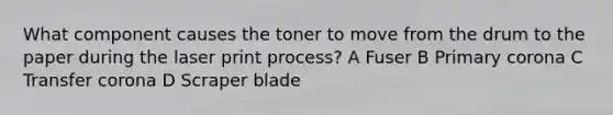 What component causes the toner to move from the drum to the paper during the laser print process? A Fuser B Primary corona C Transfer corona D Scraper blade