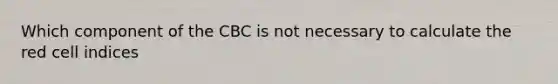 Which component of the CBC is not necessary to calculate the red cell indices