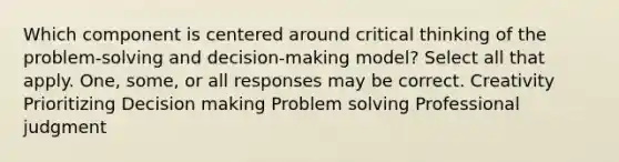 Which component is centered around critical thinking of the problem-solving and decision-making model? Select all that apply. One, some, or all responses may be correct. Creativity Prioritizing Decision making Problem solving Professional judgment