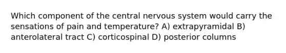 Which component of the central nervous system would carry the sensations of pain and temperature? A) extrapyramidal B) anterolateral tract C) corticospinal D) posterior columns