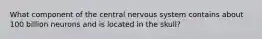 What component of the central nervous system contains about 100 billion neurons and is located in the skull?