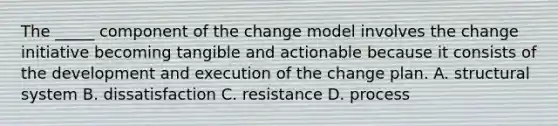 The _____ component of the change model involves the change initiative becoming tangible and actionable because it consists of the development and execution of the change plan. A. structural system B. dissatisfaction C. resistance D. process