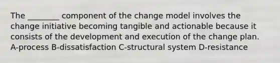 The ________ component of the change model involves the change initiative becoming tangible and actionable because it consists of the development and execution of the change plan. A-process B-dissatisfaction C-structural system D-resistance