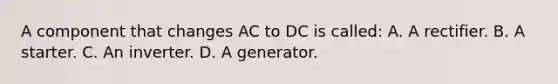 A component that changes AC to DC is called: A. A rectifier. B. A starter. C. An inverter. D. A generator.