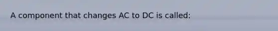 A component that changes AC to DC is called: