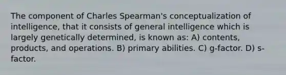 The component of Charles Spearman's conceptualization of intelligence, that it consists of general intelligence which is largely genetically determined, is known as: A) contents, products, and operations. B) primary abilities. C) g-factor. D) s-factor.