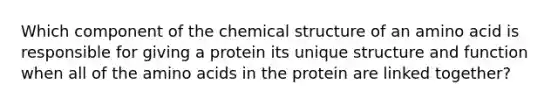 Which component of the chemical structure of an amino acid is responsible for giving a protein its unique structure and function when all of the amino acids in the protein are linked together?