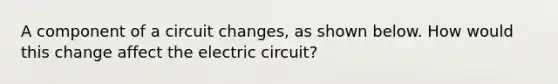 A component of a circuit changes, as shown below. How would this change affect the electric circuit?