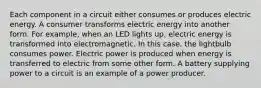 Each component in a circuit either consumes or produces electric energy. A consumer transforms electric energy into another form. For example, when an LED lights up, electric energy is transformed into electromagnetic. In this case, the lightbulb consumes power. Electric power is produced when energy is transferred to electric from some other form. A battery supplying power to a circuit is an example of a power producer.