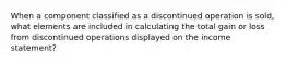 When a component classified as a discontinued operation is sold, what elements are included in calculating the total gain or loss from discontinued operations displayed on the income statement?