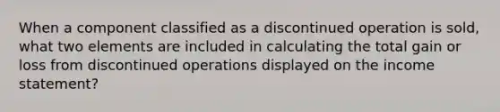 When a component classified as a discontinued operation is sold, what two elements are included in calculating the total gain or loss from discontinued operations displayed on the income statement?