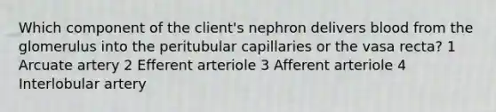 Which component of the client's nephron delivers blood from the glomerulus into the peritubular capillaries or the vasa recta? 1 Arcuate artery 2 Efferent arteriole 3 Afferent arteriole 4 Interlobular artery