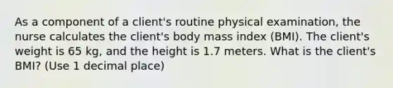 As a component of a client's routine physical examination, the nurse calculates the client's body mass index (BMI). The client's weight is 65 kg, and the height is 1.7 meters. What is the client's BMI? (Use 1 decimal place)