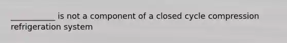 ___________ is not a component of a closed cycle compression refrigeration system