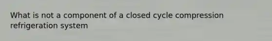 What is not a component of a closed cycle compression refrigeration system