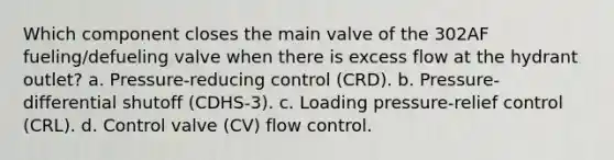 Which component closes the main valve of the 302AF fueling/defueling valve when there is excess flow at the hydrant outlet? a. Pressure-reducing control (CRD). b. Pressure-differential shutoff (CDHS-3). c. Loading pressure-relief control (CRL). d. Control valve (CV) flow control.