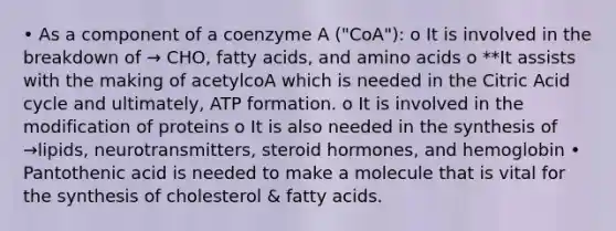 • As a component of a coenzyme A ("CoA"): o It is involved in the breakdown of → CHO, fatty acids, and amino acids o **It assists with the making of acetylcoA which is needed in the Citric Acid cycle and ultimately, ATP formation. o It is involved in the modification of proteins o It is also needed in the synthesis of →lipids, neurotransmitters, steroid hormones, and hemoglobin • Pantothenic acid is needed to make a molecule that is vital for the synthesis of cholesterol & fatty acids.