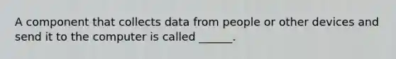 A component that collects data from people or other devices and send it to the computer is called ______.