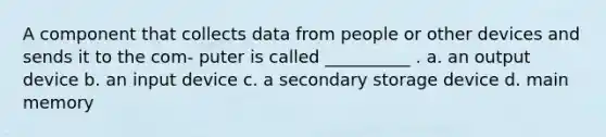 A component that collects data from people or other devices and sends it to the com- puter is called __________ . a. an output device b. an input device c. a secondary storage device d. main memory