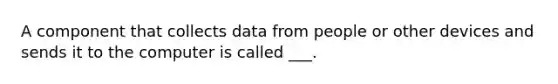 A component that collects data from people or other devices and sends it to the computer is called ___.