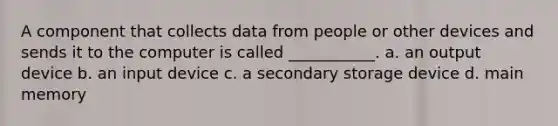 A component that collects data from people or other devices and sends it to the computer is called ___________. a. an output device b. an input device c. a secondary storage device d. main memory