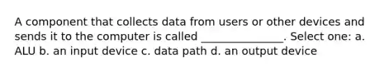 A component that collects data from users or other devices and sends it to the computer is called _______________. Select one: a. ALU b. an input device c. data path d. an output device