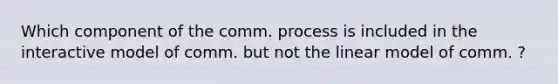 Which component of the comm. process is included in the interactive model of comm. but not the linear model of comm. ?