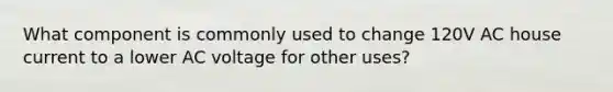 What component is commonly used to change 120V AC house current to a lower AC voltage for other uses?