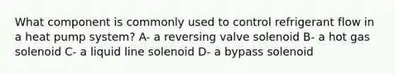 What component is commonly used to control refrigerant flow in a heat pump system? A- a reversing valve solenoid B- a hot gas solenoid C- a liquid line solenoid D- a bypass solenoid