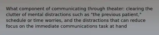 What component of communicating through theater: clearing the clutter of mental distractions such as "the previous patient," schedule or time worries, and the distractions that can reduce focus on the immediate communications task at hand