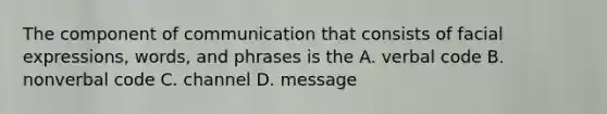 The component of communication that consists of facial expressions, words, and phrases is the A. verbal code B. nonverbal code C. channel D. message