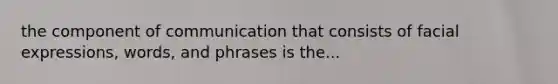 the component of communication that consists of facial expressions, words, and phrases is the...