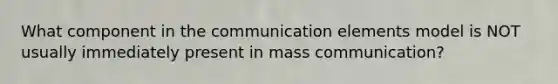 What component in the communication elements model is NOT usually immediately present in mass communication?