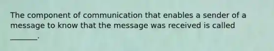 The component of communication that enables a sender of a message to know that the message was received is called _______.