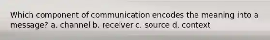 Which component of communication encodes the meaning into a message? a. channel b. receiver c. source d. context