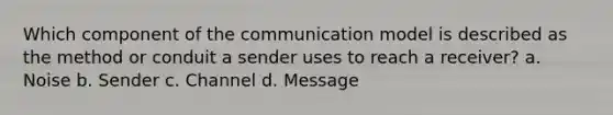 Which component of the communication model is described as the method or conduit a sender uses to reach a receiver? a. Noise b. Sender c. Channel d. Message