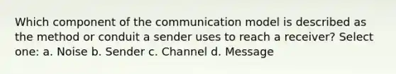 Which component of the communication model is described as the method or conduit a sender uses to reach a receiver? Select one: a. Noise b. Sender c. Channel d. Message