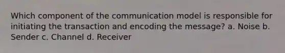 Which component of the communication model is responsible for initiating the transaction and encoding the message? a. Noise b. Sender c. Channel d. Receiver