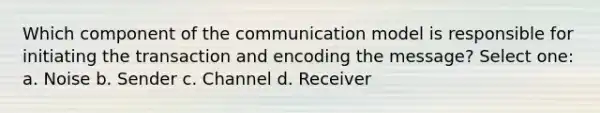 Which component of the communication model is responsible for initiating the transaction and encoding the message? Select one: a. Noise b. Sender c. Channel d. Receiver