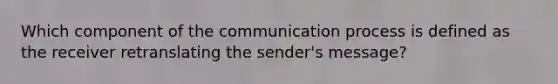 Which component of the communication process is defined as the receiver retranslating the​ sender's message?