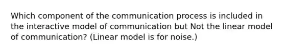 Which component of the communication process is included in the interactive model of communication but Not the linear model of communication? (Linear model is for noise.)