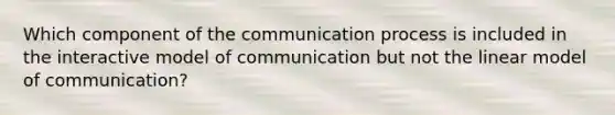 Which component of the communication process is included in the interactive model of communication but not the linear model of communication?