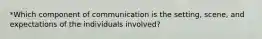 *Which component of communication is the setting, scene, and expectations of the individuals involved?