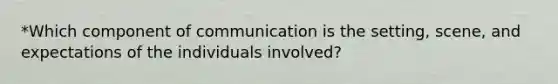 *Which component of communication is the setting, scene, and expectations of the individuals involved?