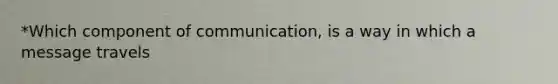 *Which component of communication, is a way in which a message travels