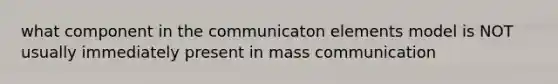 what component in the communicaton elements model is NOT usually immediately present in mass communication